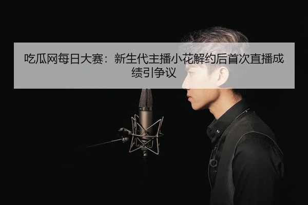 吃瓜网每日大赛：新生代主播小花解约后首次直播成绩引争议